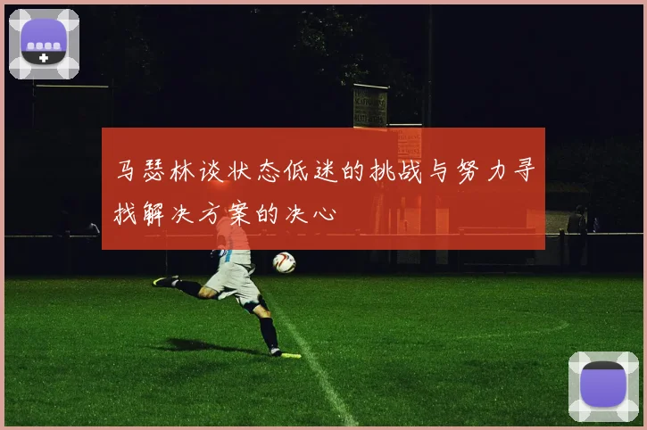 马瑟林谈状态低迷的挑战与努力寻找解决方案的决心