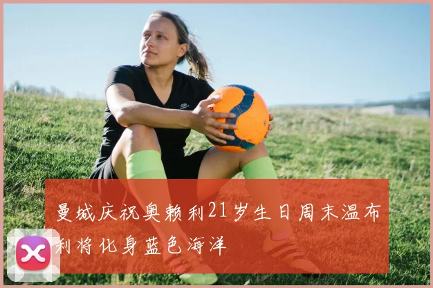 曼城庆祝奥赖利21岁生日周末温布利将化身蓝色海洋