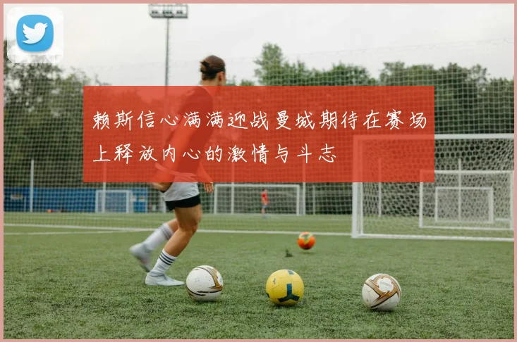 赖斯信心满满迎战曼城期待在赛场上释放内心的激情与斗志
