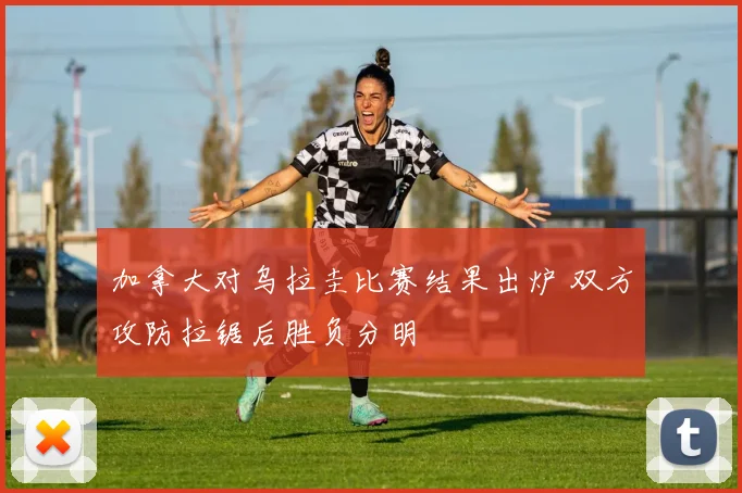 加拿大对乌拉圭比赛结果出炉 双方攻防拉锯后胜负分明