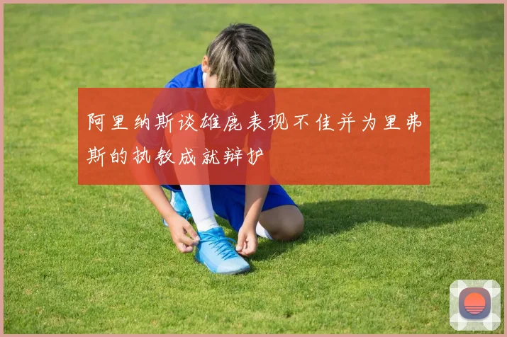 阿里纳斯谈雄鹿表现不佳并为里弗斯的执教成就辩护
