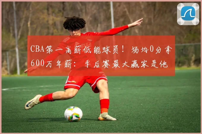 CBA第一高薪低能球员！场均0分拿600万年薪：季后赛最大赢家是他