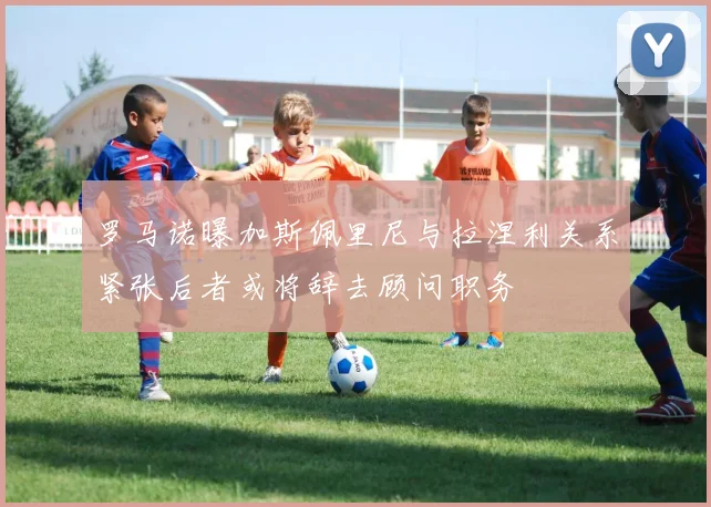 罗马诺曝加斯佩里尼与拉涅利关系紧张后者或将辞去顾问职务