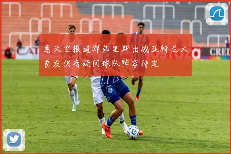 意天空报道邓弗里斯出战亚特兰大首发仍存疑问球队阵容待定