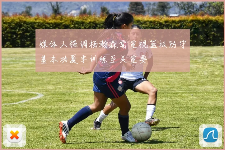 媒体人强调杨瀚森需重视篮板防守基本功夏季训练至关重要