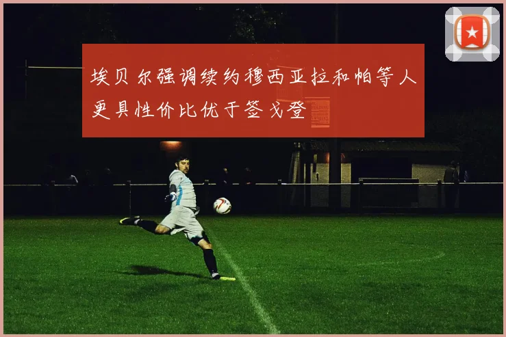 埃贝尔强调续约穆西亚拉和帕等人更具性价比优于签戈登