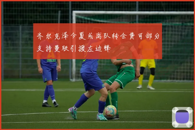 齐尔克泽今夏或离队转会费可部分支持曼联引援左边锋