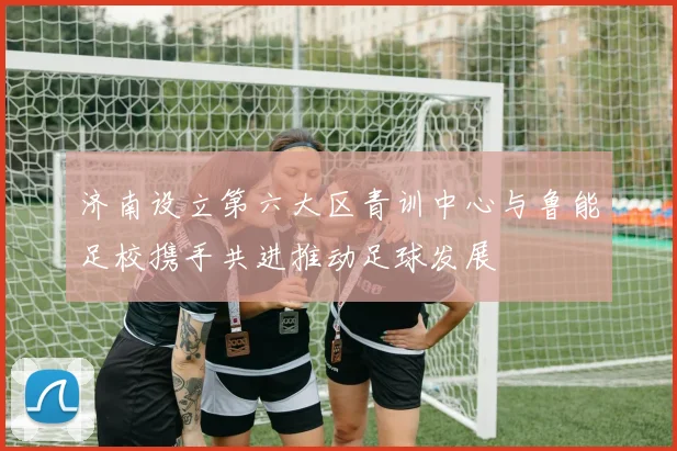 济南设立第六大区青训中心与鲁能足校携手共进推动足球发展