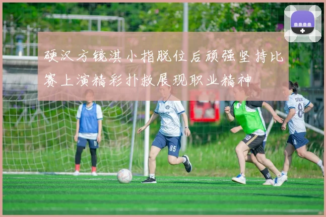 硬汉方镜淇小指脱位后顽强坚持比赛上演精彩扑救展现职业精神