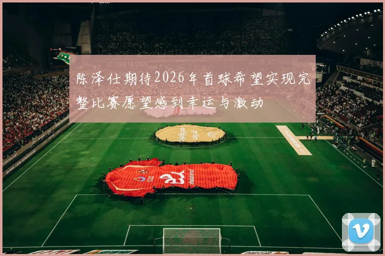 陈泽仕期待2026年首球希望实现完整比赛愿望感到幸运与激动