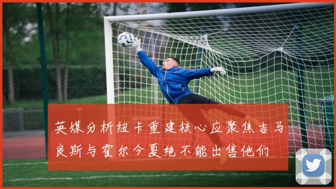 英媒分析纽卡重建核心应聚焦吉马良斯与霍尔今夏绝不能出售他们