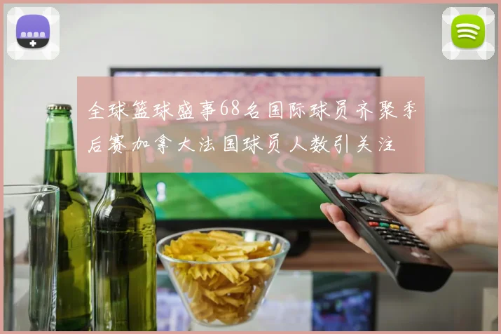全球篮球盛事68名国际球员齐聚季后赛加拿大法国球员人数引关注