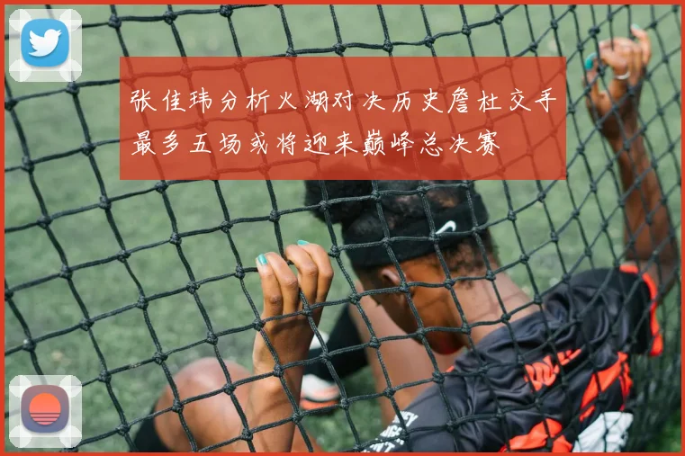 张佳玮分析火湖对决历史詹杜交手最多五场或将迎来巅峰总决赛