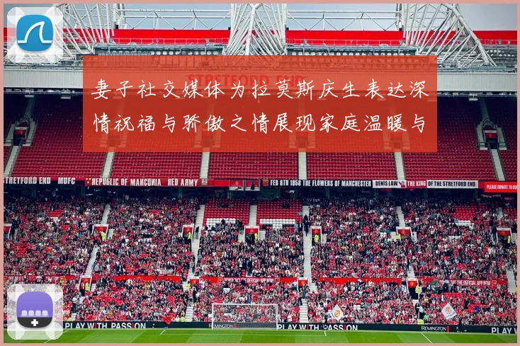 妻子社交媒体为拉莫斯庆生表达深情祝福与骄傲之情展现家庭温暖与支持