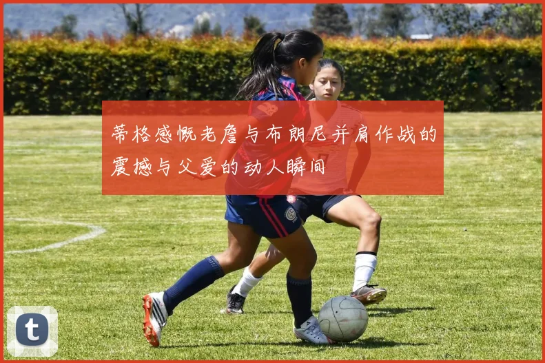 蒂格感慨老詹与布朗尼并肩作战的震撼与父爱的动人瞬间