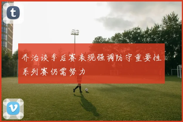 乔治谈季后赛表现强调防守重要性系列赛仍需努力