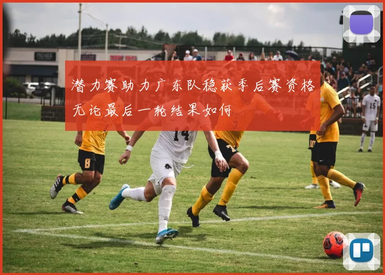 潜力赛助力广东队稳获季后赛资格无论最后一轮结果如何