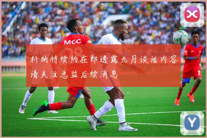 科纳特续约在即透露九月谈话内容请关注总监后续消息