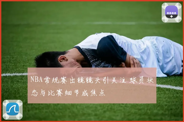 NBA常规赛出镜镜头引关注 球员状态与比赛细节成焦点