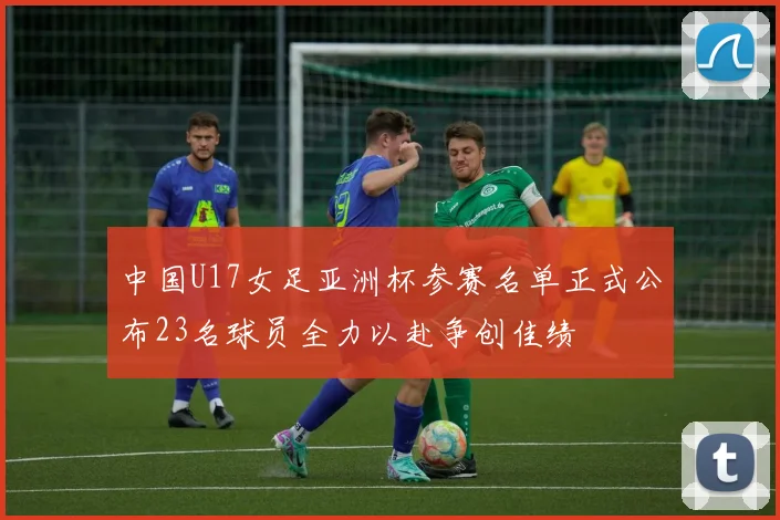 中国U17女足亚洲杯参赛名单正式公布23名球员全力以赴争创佳绩