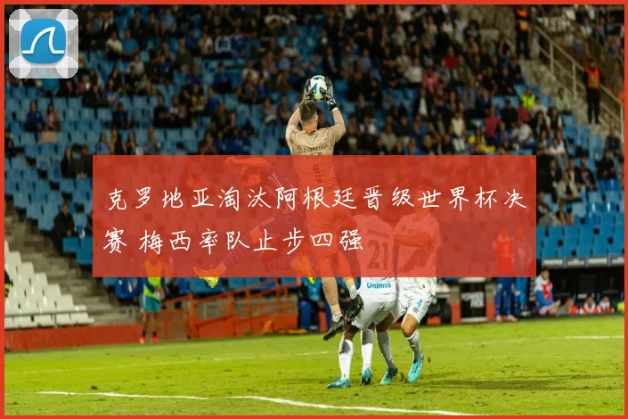 克罗地亚淘汰阿根廷晋级世界杯决赛 梅西率队止步四强