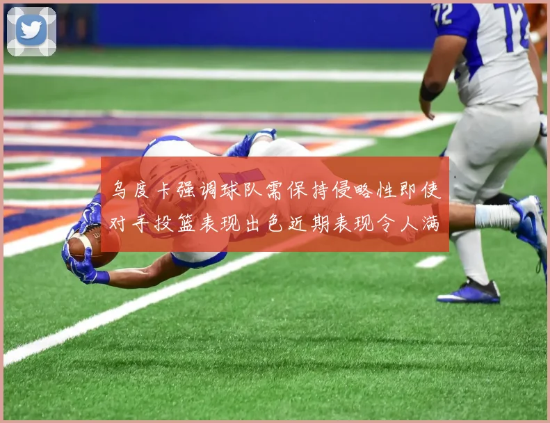 乌度卡强调球队需保持侵略性即使对手投篮表现出色近期表现令人满意
