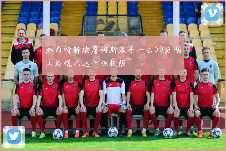 加内特解读詹姆斯放手一击50分湖人恐慌已达十级极限