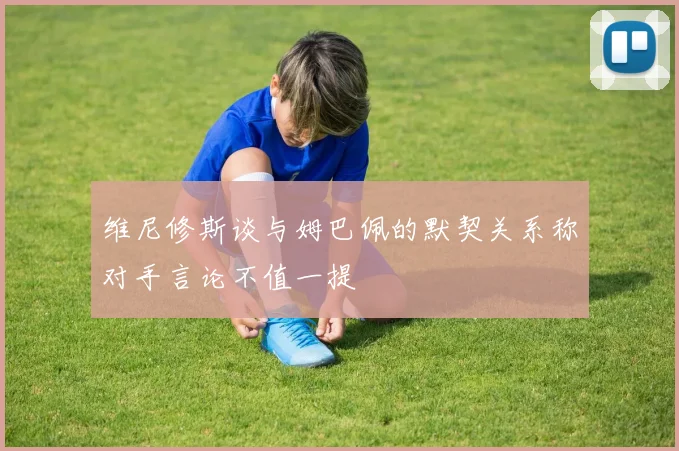 维尼修斯谈与姆巴佩的默契关系称对手言论不值一提