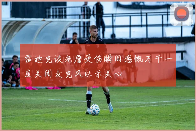 雷迪克谈老詹受伤瞬间感慨万千一度关闭麦克风以示关心