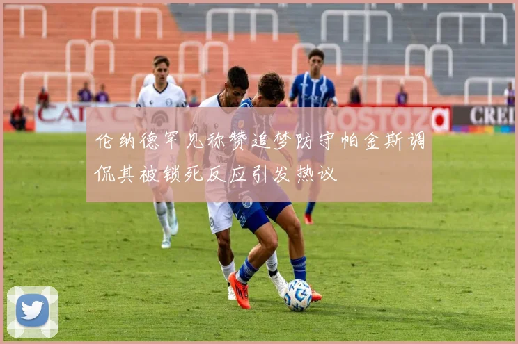 伦纳德罕见称赞追梦防守帕金斯调侃其被锁死反应引发热议