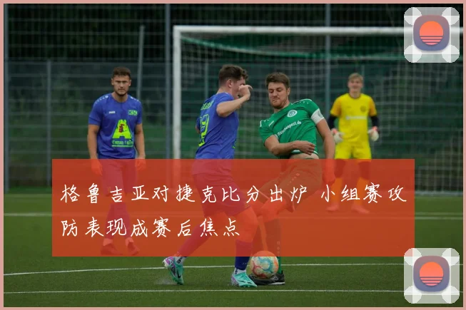 格鲁吉亚对捷克比分出炉 小组赛攻防表现成赛后焦点