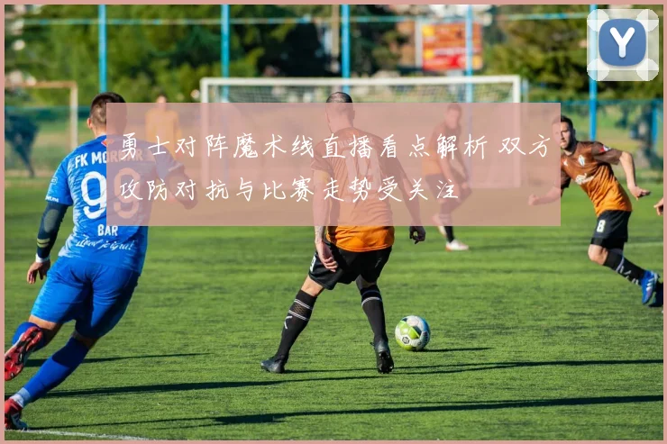 勇士对阵魔术线直播看点解析 双方攻防对抗与比赛走势受关注