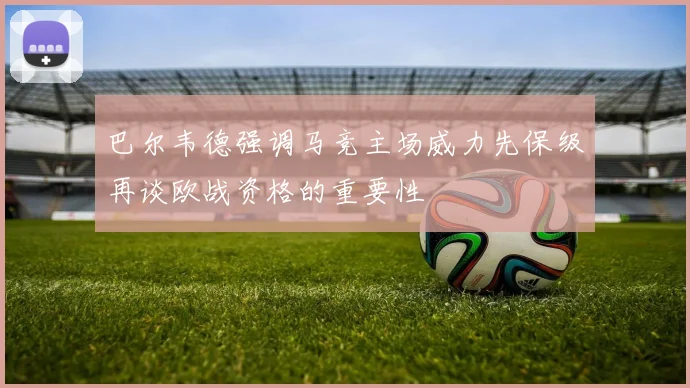 巴尔韦德强调马竞主场威力先保级再谈欧战资格的重要性