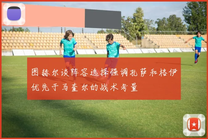 图赫尔谈阵容选择强调孔萨和格伊优先于马奎尔的战术考量