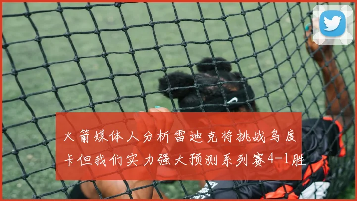火箭媒体人分析雷迪克将挑战乌度卡但我们实力强大预测系列赛4-1胜出