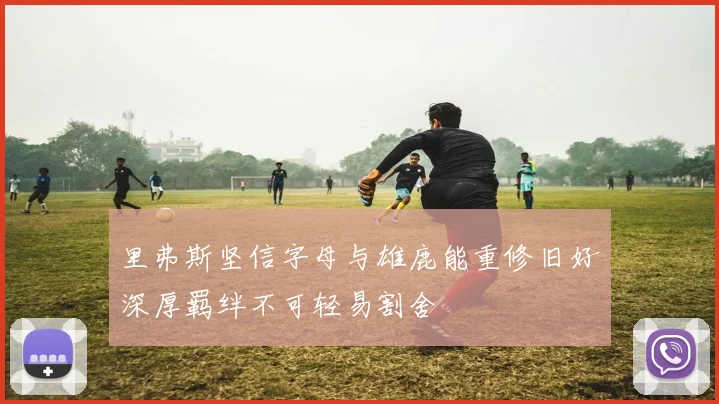 里弗斯坚信字母与雄鹿能重修旧好深厚羁绊不可轻易割舍