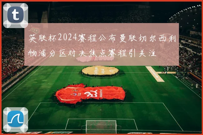 英联杯2024赛程公布曼联切尔西利物浦分区对决焦点赛程引关注