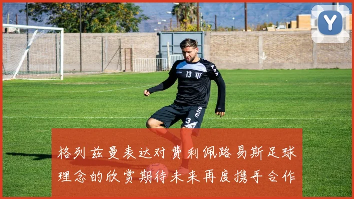 格列兹曼表达对费利佩路易斯足球理念的欣赏期待未来再度携手合作