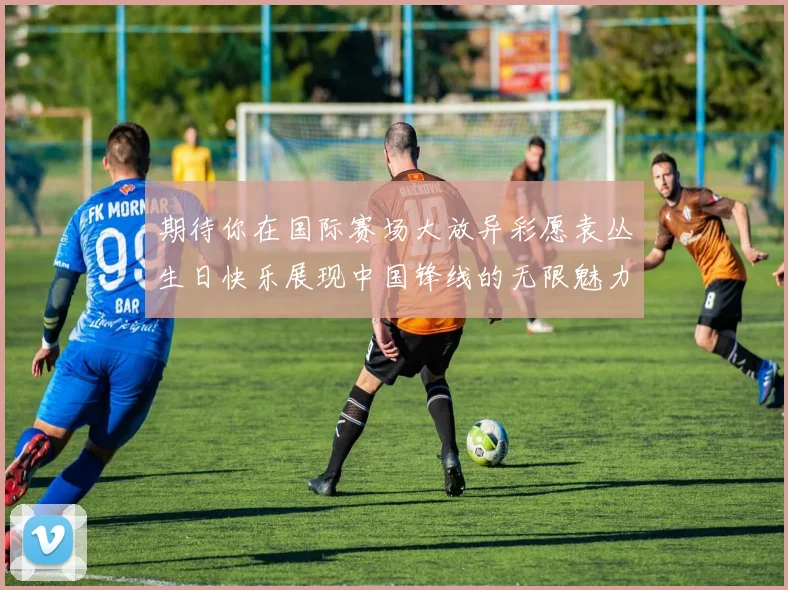 期待你在国际赛场大放异彩愿袁丛生日快乐展现中国锋线的无限魅力
