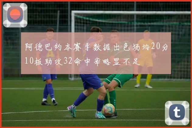 阿德巴约本赛季数据出色场均20分10板助攻32命中率略显不足