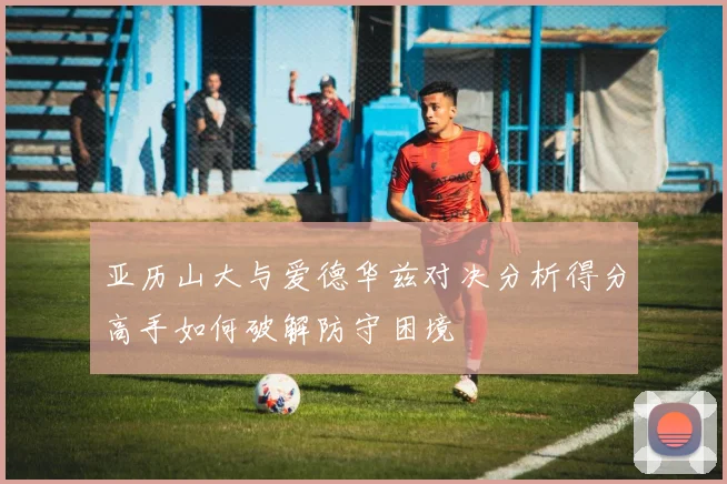 亚历山大与爱德华兹对决分析得分高手如何破解防守困境