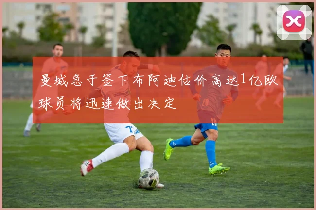 曼城急于签下布阿迪估价高达1亿欧球员将迅速做出决定