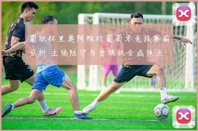 葡联杯里奥阿维对葡萄牙竞技赛前分析 主场防守与晋级机会成焦点