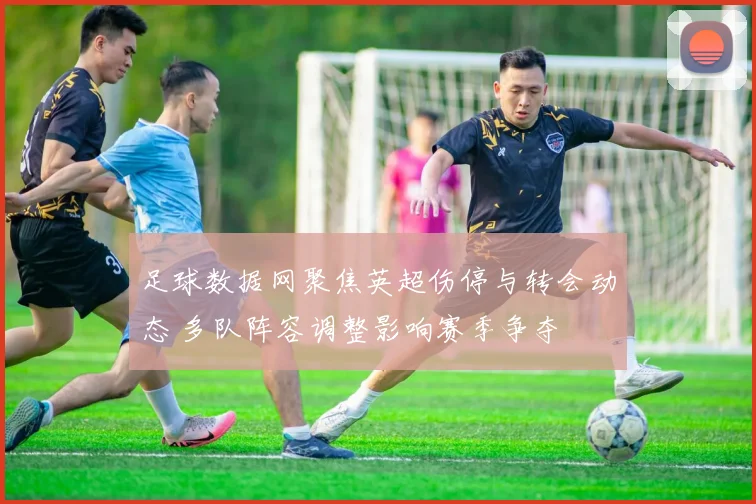 足球数据网聚焦英超伤停与转会动态 多队阵容调整影响赛季争夺