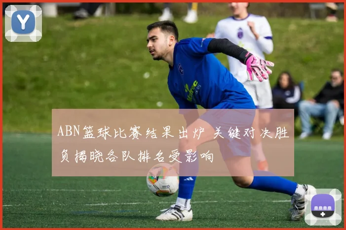 ABN篮球比赛结果出炉 关键对决胜负揭晓各队排名受影响