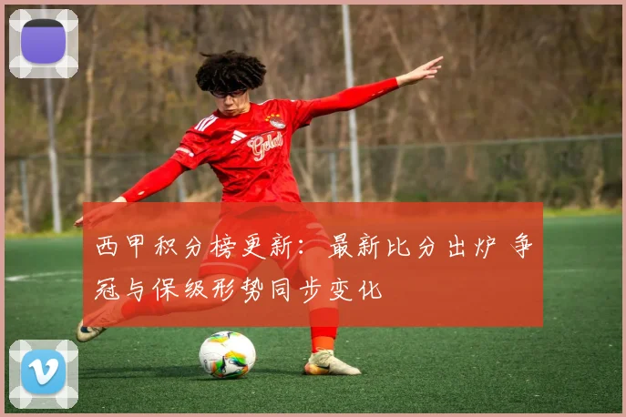 西甲积分榜更新：最新比分出炉 争冠与保级形势同步变化