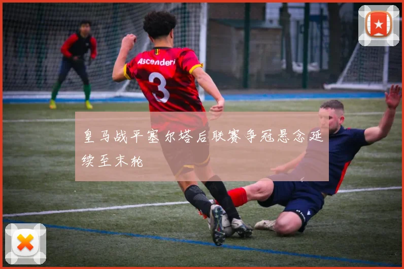皇马战平塞尔塔后联赛争冠悬念延续至末轮
