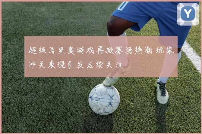 超级马里奥游戏再掀赛场热潮 玩家冲关表现引发后续关注