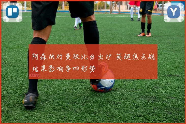 阿森纳对曼联比分出炉 英超焦点战结果影响争四形势