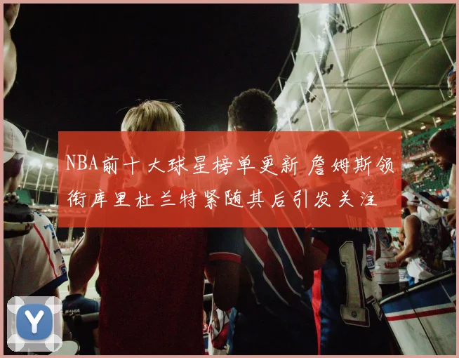 NBA前十大球星榜单更新 詹姆斯领衔库里杜兰特紧随其后引发关注